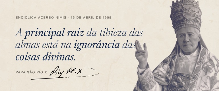 Encíclica Acerbo Nimis, de 15 de abril de 1905: “A principal raiz da tibieza das almas está na ignorância das coisas divinas.” — Papa São Pio X